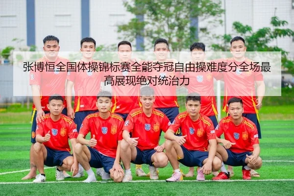 张博恒全国体操锦标赛全能夺冠自由操难度分全场最高展现绝对统治力
