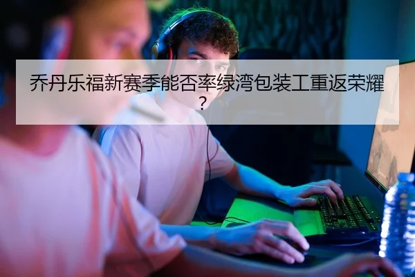 乔丹乐福新赛季能否率绿湾包装工重返荣耀？